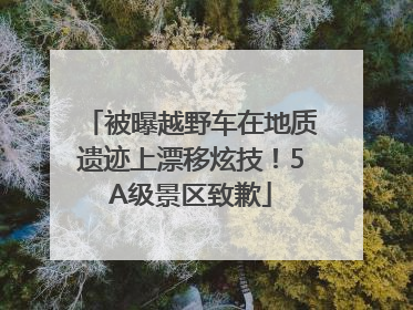 被曝越野车在地质遗迹上漂移炫技！5A级景区致歉