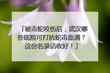 被毒蛇咬伤后，武汉哪些医院可打抗蛇毒血清？这份名录请收好！