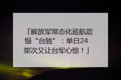 解放军常态化巡航震慑“台独”：单日24架次又让台军心惊！