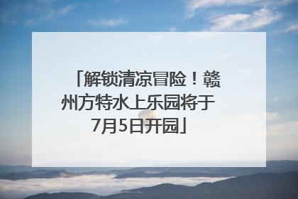 解锁清凉冒险！赣州方特水上乐园将于7月5日开园