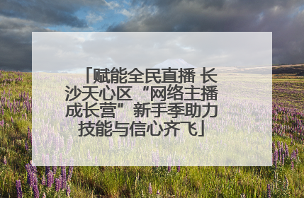 赋能全民直播 长沙天心区“网络主播成长营”新手季助力技能与信心齐飞