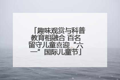 趣味观赏与科普教育相融合 百名留守儿童喜迎“六一”国际儿童节