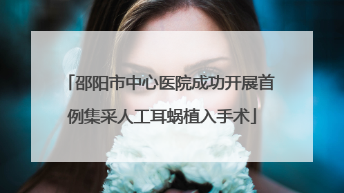 邵阳市中心医院成功开展首例集采人工耳蜗植入手术
