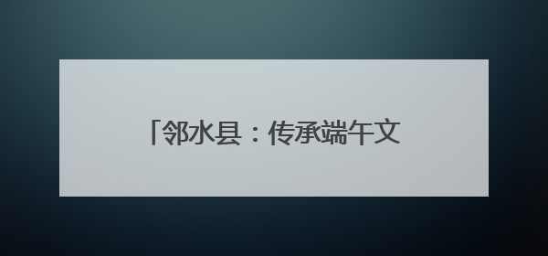 邻水县：传承端午文化 共建和谐社区