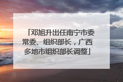 邓旭升出任南宁市委常委、组织部长，广西多地市组织部长调整
