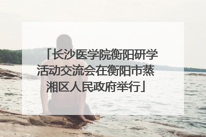 长沙医学院衡阳研学活动交流会在衡阳市蒸湘区人民政府举行