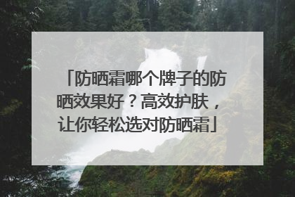 防晒霜哪个牌子的防晒效果好？高效护肤，让你轻松选对防晒霜