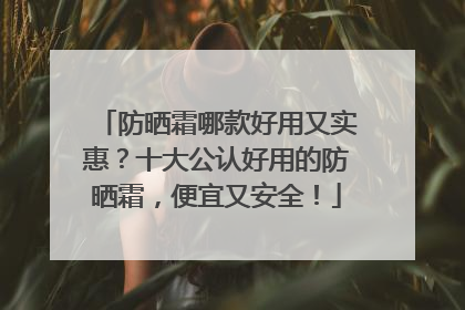 防晒霜哪款好用又实惠？十大公认好用的防晒霜，便宜又安全！