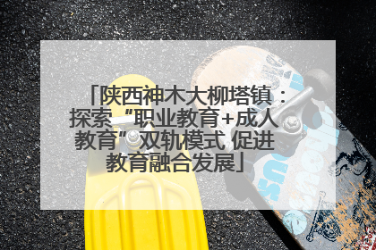 陕西神木大柳塔镇：探索“职业教育+成人教育”双轨模式 促进教育融合发展