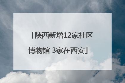 陕西新增12家社区博物馆 3家在西安