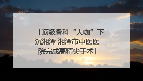顶级骨科“大咖”下沉湘潭 湘潭市中医医院完成高精尖手术