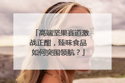 高端坚果赛道激战正酣，臻味食品如何突围领航？