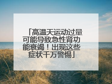 高温天运动过量可能导致急性肾功能衰竭！出现这些症状千万警惕
