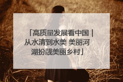 高质量发展看中国｜从水清到水美 美丽河湖扮靓美丽乡村