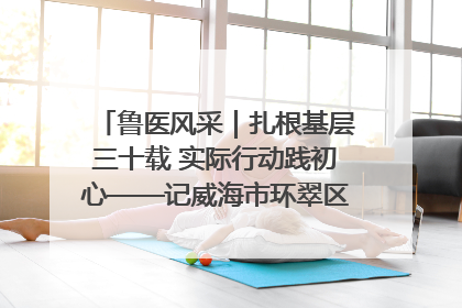 鲁医风采｜扎根基层三十载 实际行动践初心——记威海市环翠区鲸园社区卫生服务中心主任梁永江