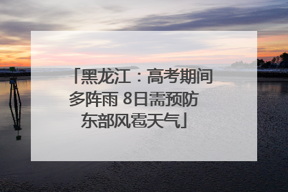 黑龙江：高考期间多阵雨 8日需预防东部风雹天气