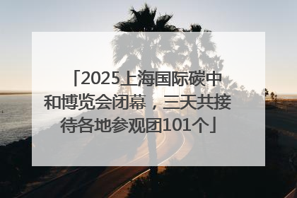 2025上海国际碳中和博览会闭幕，三天共接待各地参观团101个