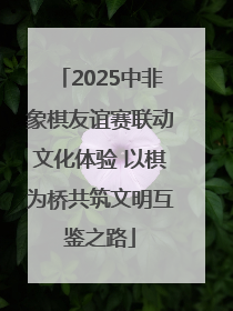 2025中非象棋友谊赛联动文化体验 以棋为桥共筑文明互鉴之路