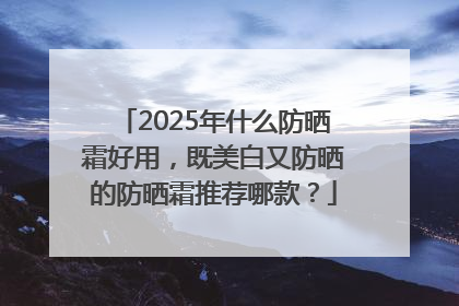 2025年什么防晒霜好用，既美白又防晒的防晒霜推荐哪款？