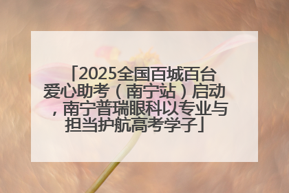 2025全国百城百台爱心助考（南宁站）启动，南宁普瑞眼科以专业与担当护航高考学子