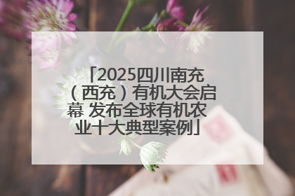2025四川南充（西充）有机大会启幕 发布全球有机农业十大典型案例