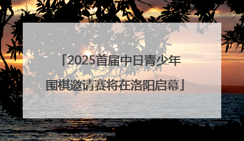2025首届中日青少年围棋邀请赛将在洛阳启幕