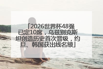 2026世界杯48强已定10席，乌兹别克斯坦创造历史首次晋级，约旦、韩国获出线名额